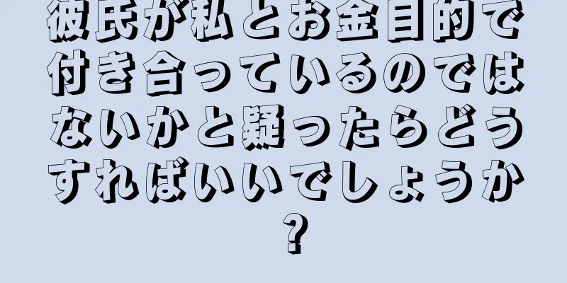 彼氏が私とお金目的で付き合っているのではないかと疑ったらどうすればいいでしょうか？