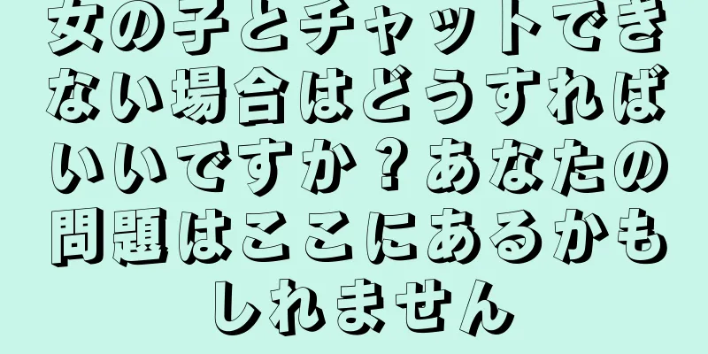 女の子とチャットできない場合はどうすればいいですか？あなたの問題はここにあるかもしれません