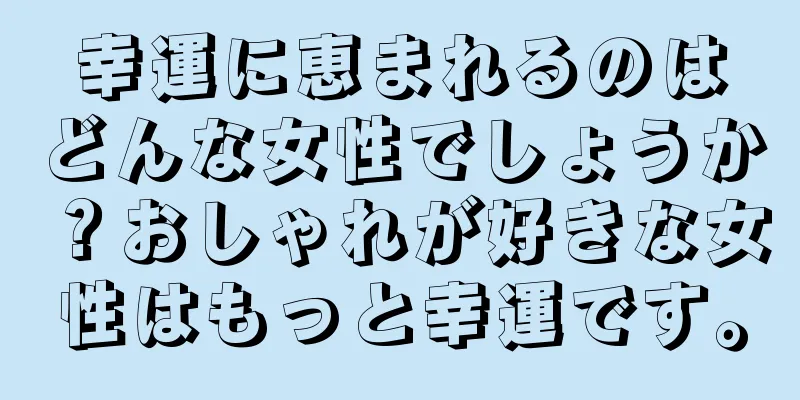 幸運に恵まれるのはどんな女性でしょうか？おしゃれが好きな女性はもっと幸運です。