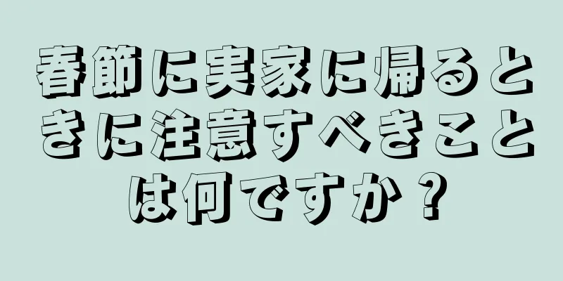 春節に実家に帰るときに注意すべきことは何ですか？
