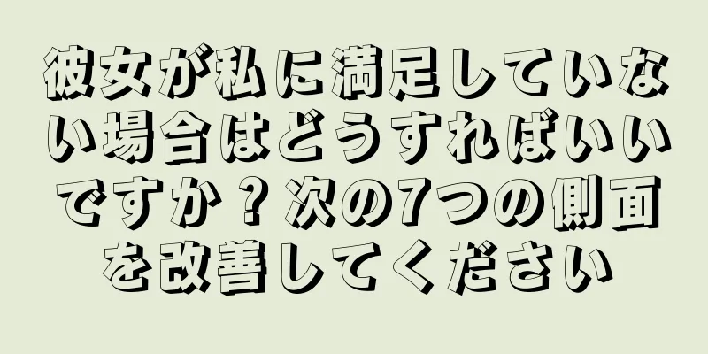 彼女が私に満足していない場合はどうすればいいですか？次の7つの側面を改善してください