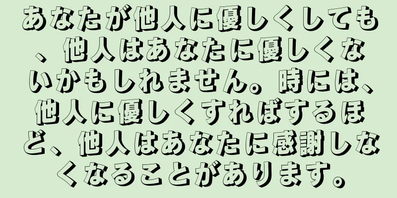 あなたが他人に優しくしても、他人はあなたに優しくないかもしれません。時には、他人に優しくすればするほど、他人はあなたに感謝しなくなることがあります。