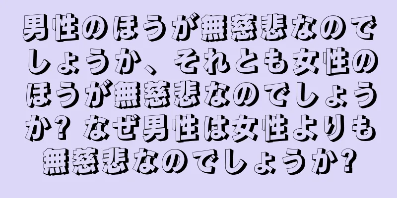 男性のほうが無慈悲なのでしょうか、それとも女性のほうが無慈悲なのでしょうか? なぜ男性は女性よりも無慈悲なのでしょうか?