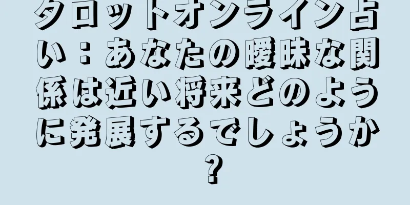 タロットオンライン占い：あなたの曖昧な関係は近い将来どのように発展するでしょうか？