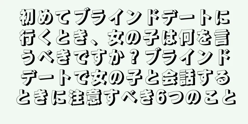 初めてブラインドデートに行くとき、女の子は何を言うべきですか？ブラインドデートで女の子と会話するときに注意すべき6つのこと