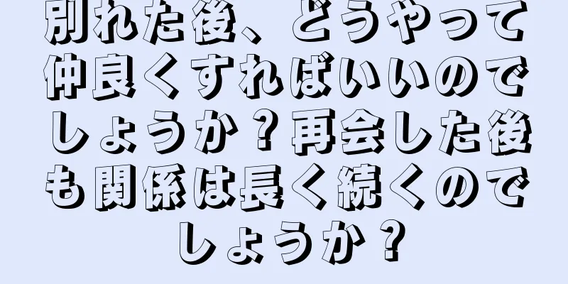 別れた後、どうやって仲良くすればいいのでしょうか？再会した後も関係は長く続くのでしょうか？