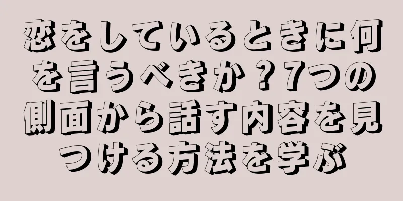 恋をしているときに何を言うべきか？7つの側面から話す内容を見つける方法を学ぶ