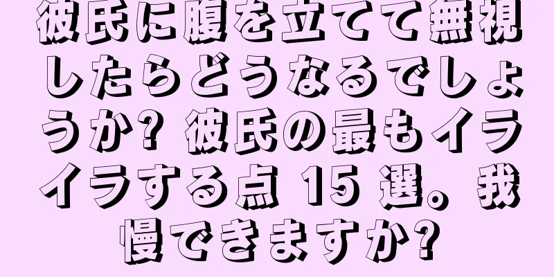 彼氏に腹を立てて無視したらどうなるでしょうか? 彼氏の最もイライラする点 15 選。我慢できますか?