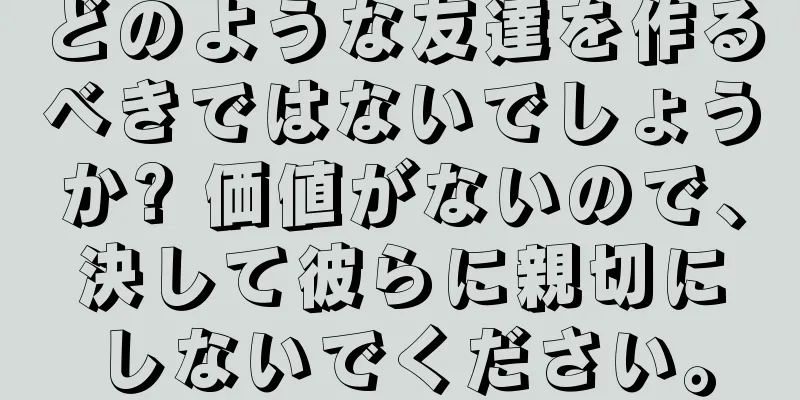 どのような友達を作るべきではないでしょうか? 価値がないので、決して彼らに親切にしないでください。