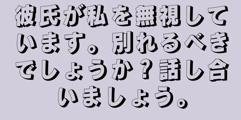 彼氏が私を無視しています。別れるべきでしょうか？話し合いましょう。