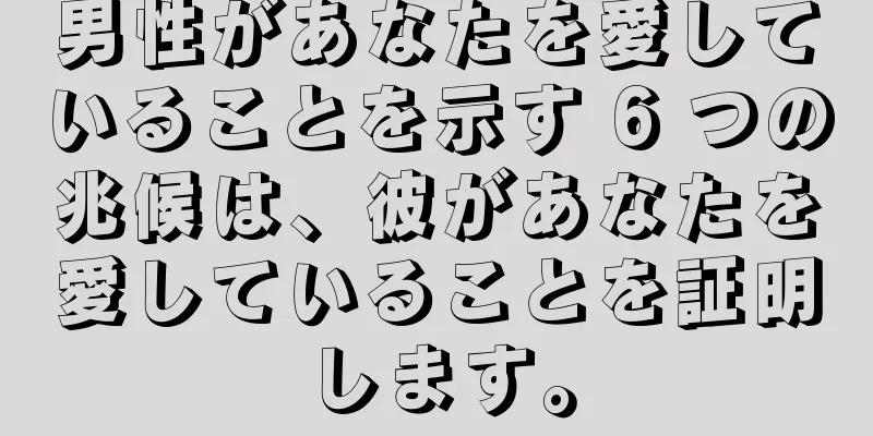 男性があなたを愛していることを示す 6 つの兆候は、彼があなたを愛していることを証明します。