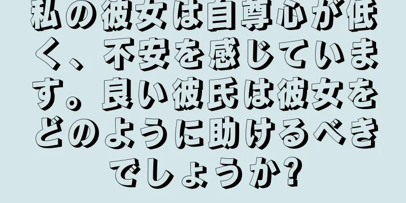 私の彼女は自尊心が低く、不安を感じています。良い彼氏は彼女をどのように助けるべきでしょうか?