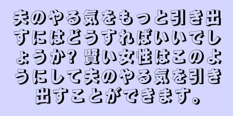 夫のやる気をもっと引き出すにはどうすればいいでしょうか? 賢い女性はこのようにして夫のやる気を引き出すことができます。