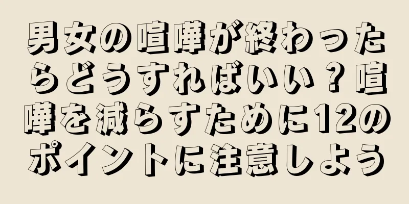 男女の喧嘩が終わったらどうすればいい？喧嘩を減らすために12のポイントに注意しよう