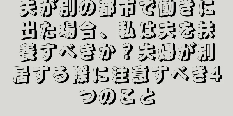 夫が別の都市で働きに出た場合、私は夫を扶養すべきか？夫婦が別居する際に注意すべき4つのこと