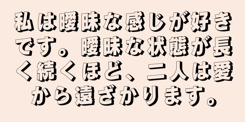私は曖昧な感じが好きです。曖昧な状態が長く続くほど、二人は愛から遠ざかります。