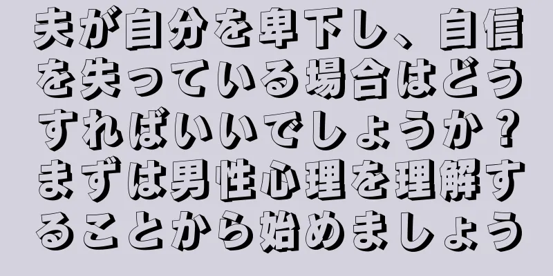 夫が自分を卑下し、自信を失っている場合はどうすればいいでしょうか？まずは男性心理を理解することから始めましょう