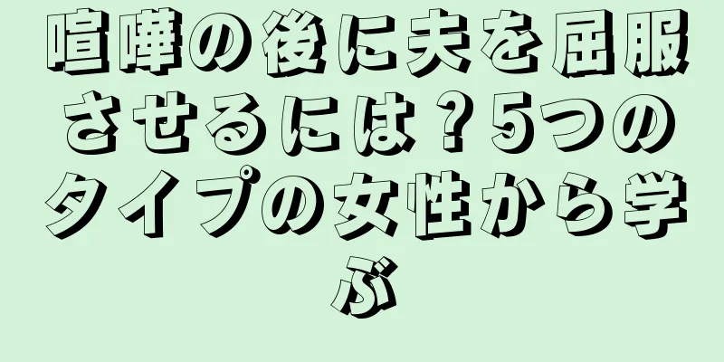 喧嘩の後に夫を屈服させるには？5つのタイプの女性から学ぶ