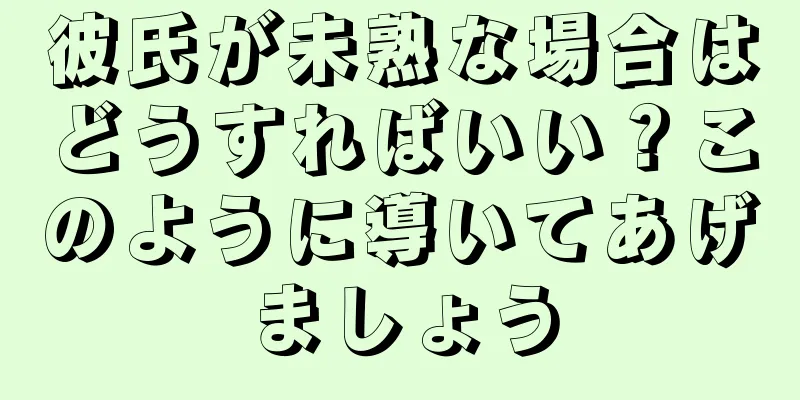 彼氏が未熟な場合はどうすればいい？このように導いてあげましょう