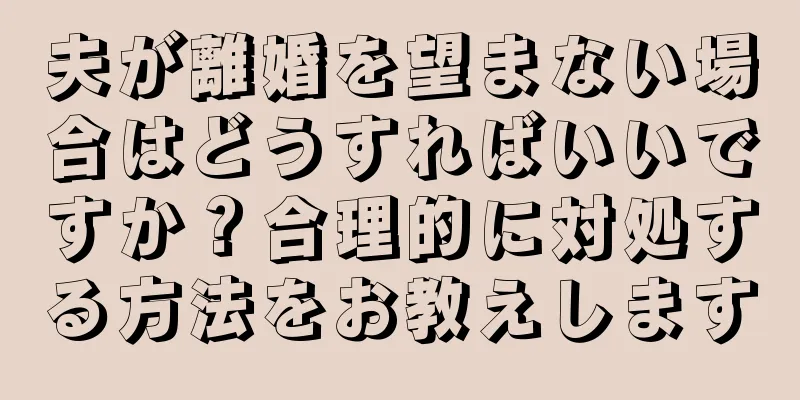 夫が離婚を望まない場合はどうすればいいですか？合理的に対処する方法をお教えします