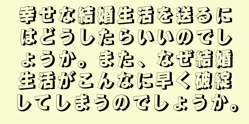 幸せな結婚生活を送るにはどうしたらいいのでしょうか。また、なぜ結婚生活がこんなに早く破綻してしまうのでしょうか。