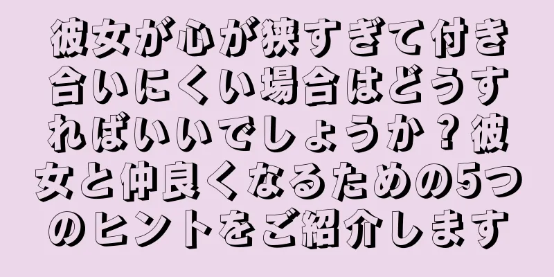 彼女が心が狭すぎて付き合いにくい場合はどうすればいいでしょうか？彼女と仲良くなるための5つのヒントをご紹介します