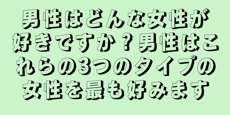 男性はどんな女性が好きですか？男性はこれらの3つのタイプの女性を最も好みます