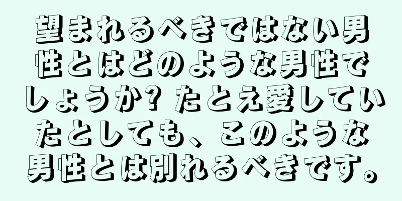 望まれるべきではない男性とはどのような男性でしょうか? たとえ愛していたとしても、このような男性とは別れるべきです。