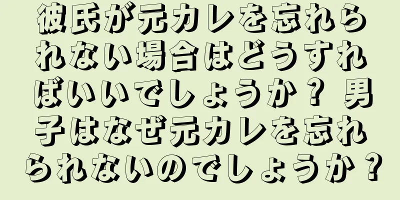 彼氏が元カレを忘れられない場合はどうすればいいでしょうか？ 男子はなぜ元カレを忘れられないのでしょうか？