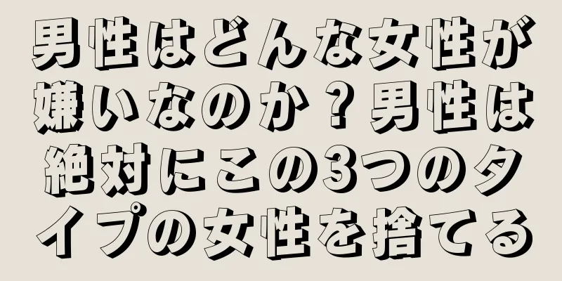 男性はどんな女性が嫌いなのか？男性は絶対にこの3つのタイプの女性を捨てる