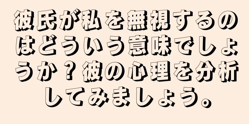 彼氏が私を無視するのはどういう意味でしょうか？彼の心理を分析してみましょう。