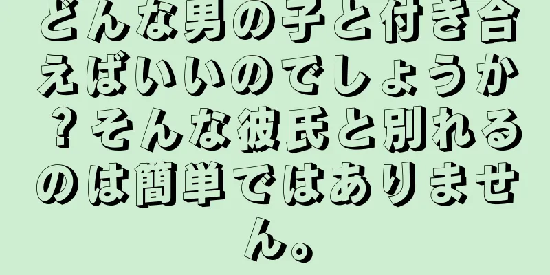 どんな男の子と付き合えばいいのでしょうか？そんな彼氏と別れるのは簡単ではありません。