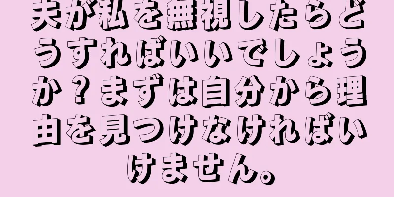 夫が私を無視したらどうすればいいでしょうか？まずは自分から理由を見つけなければいけません。