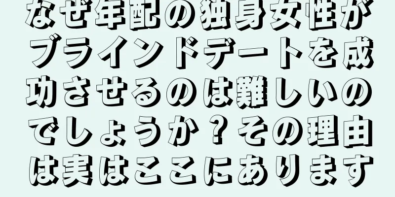 なぜ年配の独身女性がブラインドデートを成功させるのは難しいのでしょうか？その理由は実はここにあります