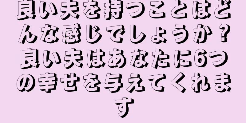 良い夫を持つことはどんな感じでしょうか？良い夫はあなたに6つの幸せを与えてくれます