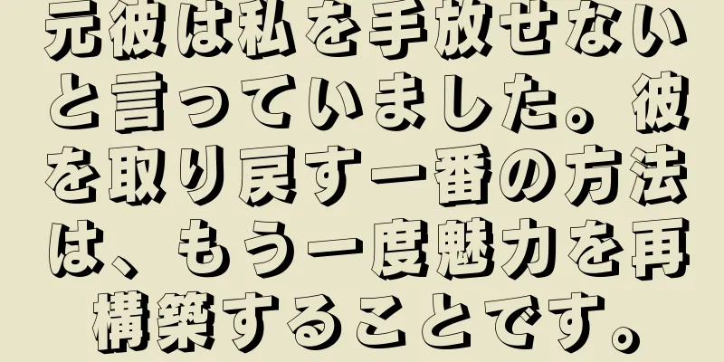 元彼は私を手放せないと言っていました。彼を取り戻す一番の方法は、もう一度魅力を再構築することです。