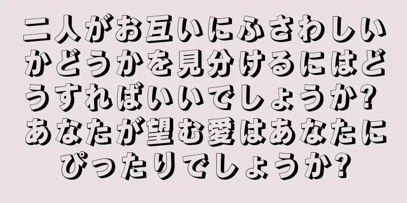 二人がお互いにふさわしいかどうかを見分けるにはどうすればいいでしょうか? あなたが望む愛はあなたにぴったりでしょうか?