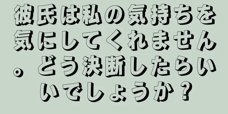 彼氏は私の気持ちを気にしてくれません。どう決断したらいいでしょうか？