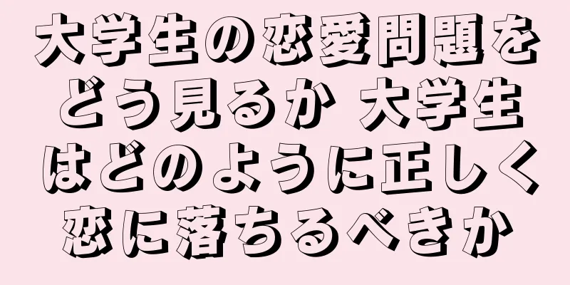 大学生の恋愛問題をどう見るか 大学生はどのように正しく恋に落ちるべきか