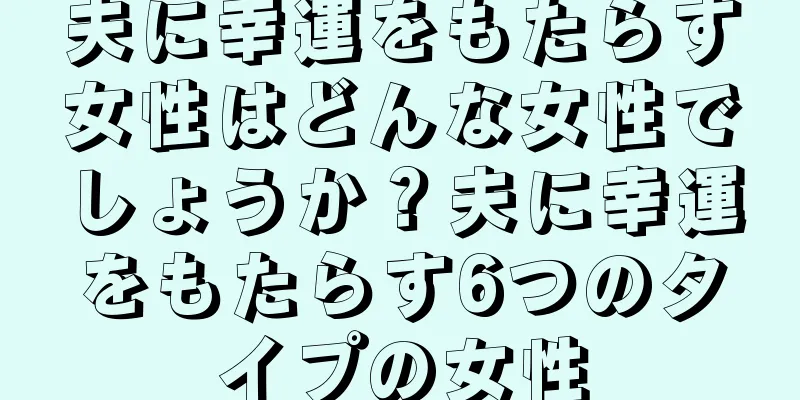 夫に幸運をもたらす女性はどんな女性でしょうか？夫に幸運をもたらす6つのタイプの女性