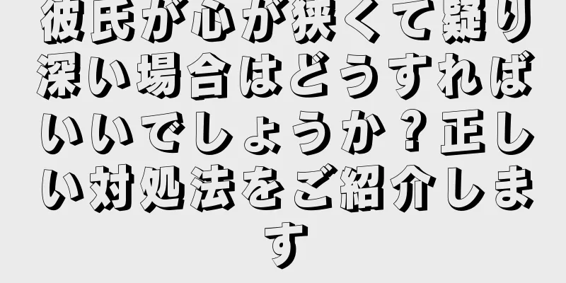 彼氏が心が狭くて疑り深い場合はどうすればいいでしょうか？正しい対処法をご紹介します