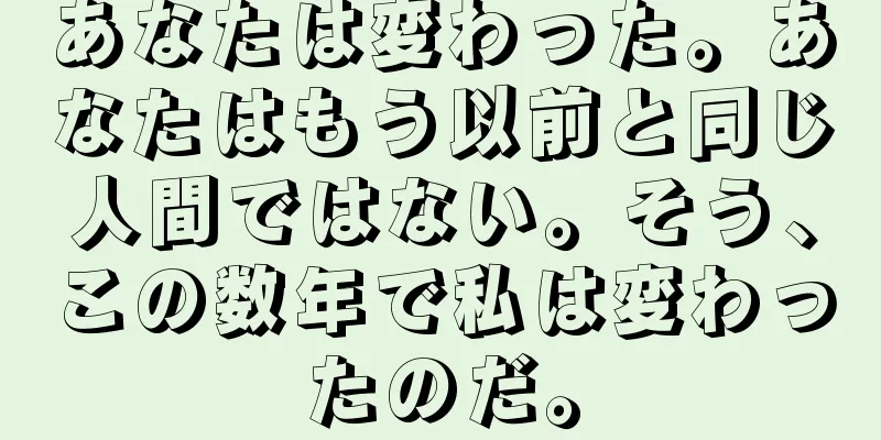 あなたは変わった。あなたはもう以前と同じ人間ではない。そう、この数年で私は変わったのだ。