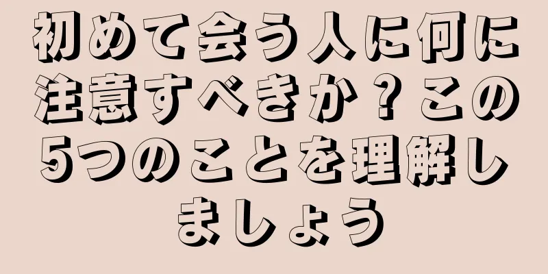 初めて会う人に何に注意すべきか？この5つのことを理解しましょう