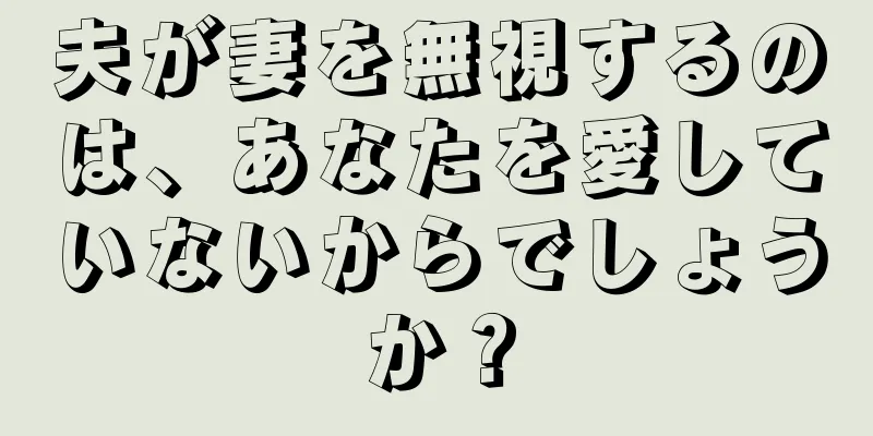 夫が妻を無視するのは、あなたを愛していないからでしょうか？