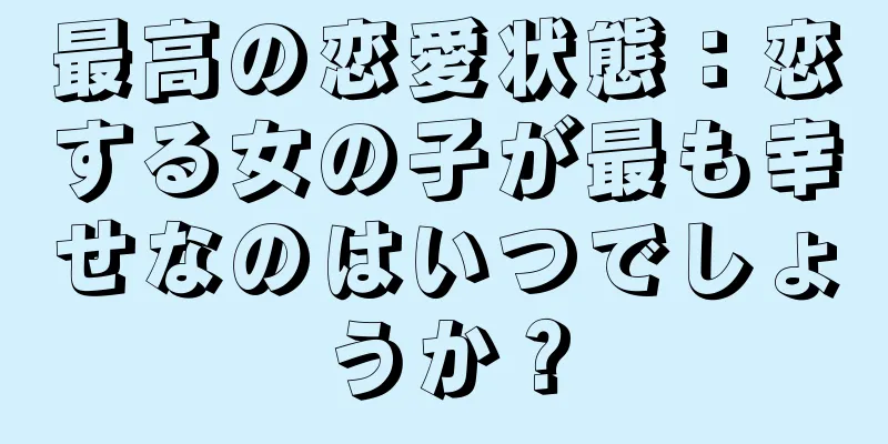 最高の恋愛状態：恋する女の子が最も幸せなのはいつでしょうか？