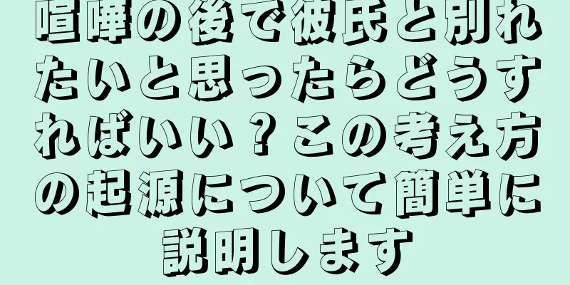 喧嘩の後で彼氏と別れたいと思ったらどうすればいい？この考え方の起源について簡単に説明します