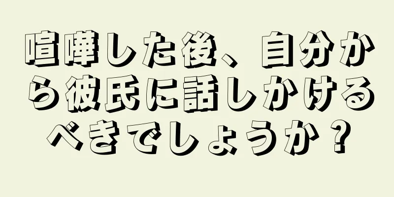 喧嘩した後、自分から彼氏に話しかけるべきでしょうか？