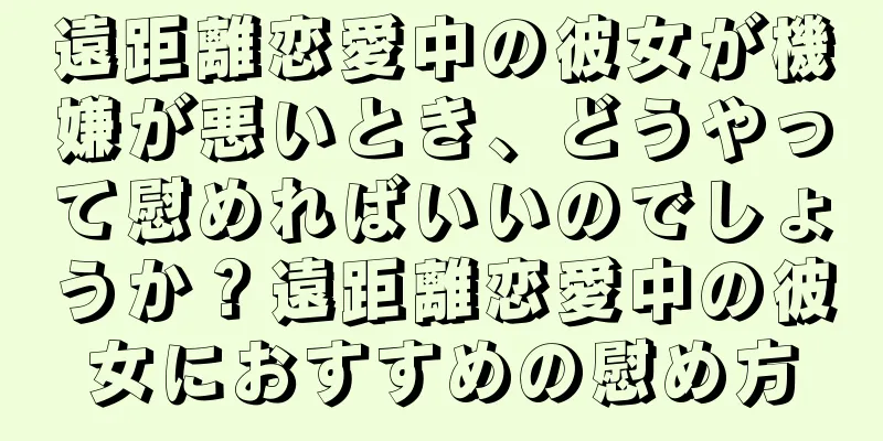 遠距離恋愛中の彼女が機嫌が悪いとき、どうやって慰めればいいのでしょうか？遠距離恋愛中の彼女におすすめの慰め方