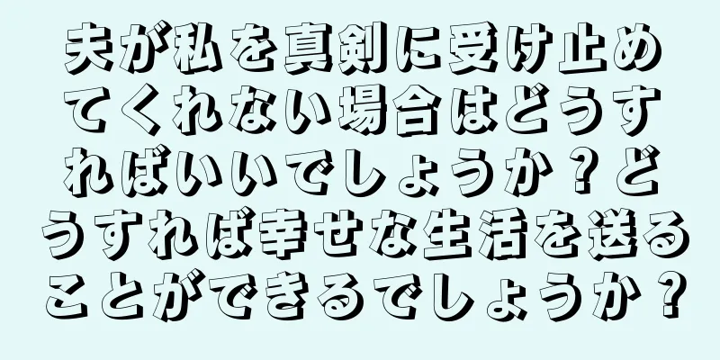 夫が私を真剣に受け止めてくれない場合はどうすればいいでしょうか？どうすれば幸せな生活を送ることができるでしょうか？