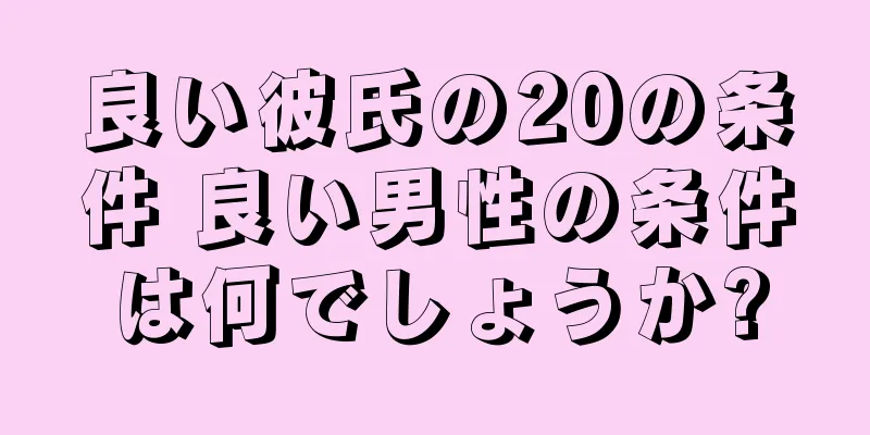 良い彼氏の20の条件 良い男性の条件は何でしょうか?